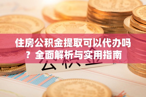 辰溪住房公积金提取可以代办吗？全面解析与实用指南