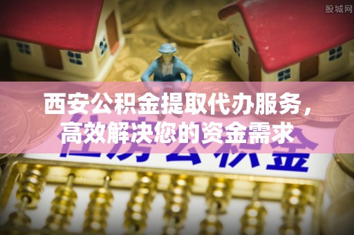 辰溪西安公积金提取代办服务，高效解决您的资金需求