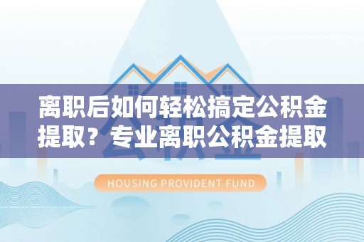 辰溪离职后如何轻松搞定公积金提取？专业离职公积金提取代办服务来帮你