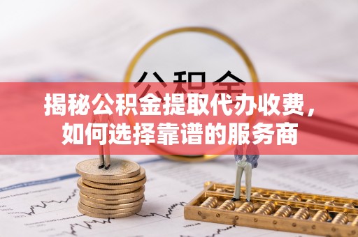 辰溪揭秘公积金提取代办收费，如何选择靠谱的服务商