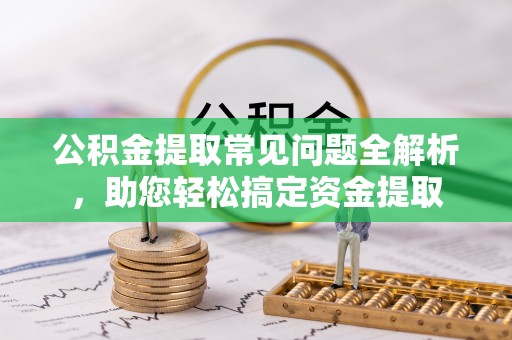 辰溪公积金提取常见问题全解析，助您轻松搞定资金提取