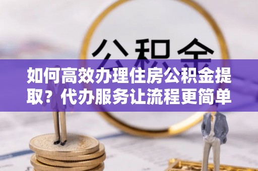 辰溪如何高效办理住房公积金提取？代办服务让流程更简单