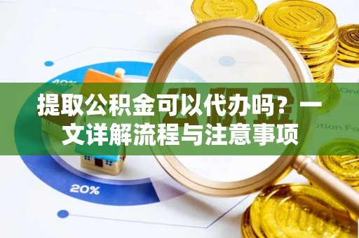 辰溪提取公积金可以代办吗？一文详解流程与注意事项