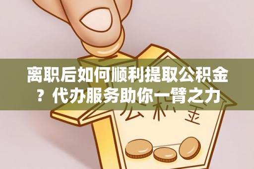 辰溪离职后如何顺利提取公积金？代办服务助你一臂之力
