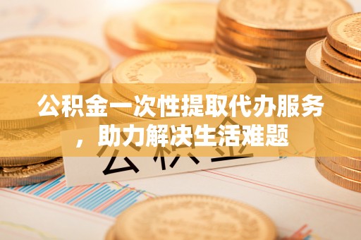 辰溪公积金一次性提取代办服务，助力解决生活难题