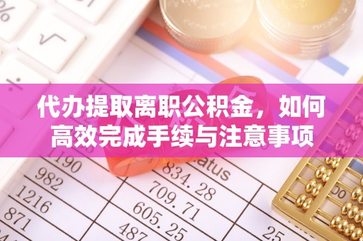 辰溪代办提取离职公积金，如何高效完成手续与注意事项