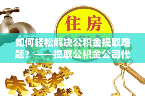 辰溪如何轻松解决公积金提取难题？——提取公积金公司代办服务解析