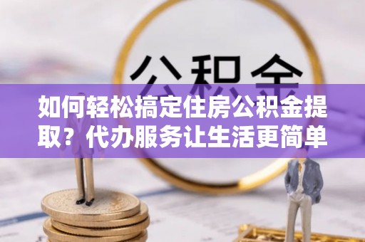 辰溪如何轻松搞定住房公积金提取？代办服务让生活更简单