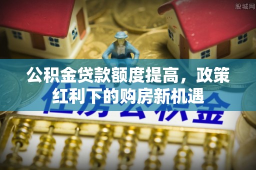 辰溪公积金贷款额度提高，政策红利下的购房新机遇