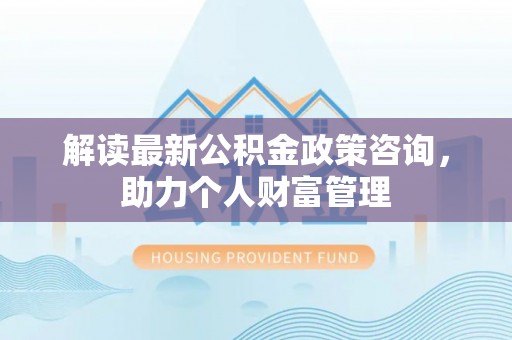辰溪解读最新公积金政策咨询，助力个人财富管理