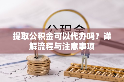 辰溪提取公积金可以代办吗？详解流程与注意事项
