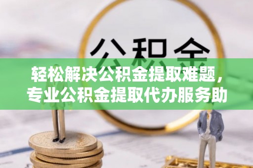 辰溪轻松解决公积金提取难题，专业公积金提取代办服务助您无忧