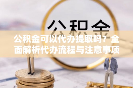 辰溪公积金可以代办提取吗？全面解析代办流程与注意事项