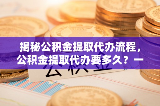 辰溪揭秘公积金提取代办流程，公积金提取代办要多久？一站式指南为你解答