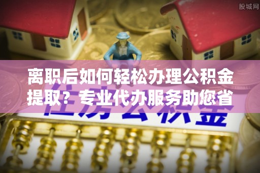 辰溪离职后如何轻松办理公积金提取？专业代办服务助您省心省力