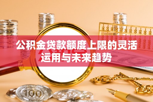辰溪公积金贷款额度上限的灵活运用与未来趋势