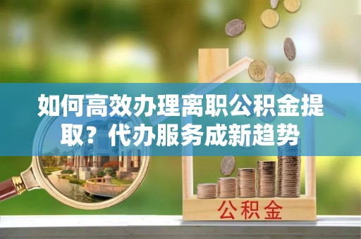 辰溪如何高效办理离职公积金提取？代办服务成新趋势